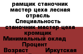 рамщик,станочник,мастер цеха лесная отрасль › Специальность ­ станочник,мастер цеха кромщик › Минимальный оклад ­ 20 000 › Процент ­ 40 000 › Возраст ­ 22 - Иркутская обл., Братский р-н, Братск г. Работа » Резюме   . Иркутская обл.